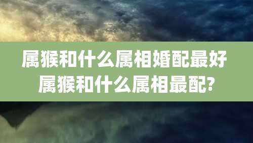 属猴和什么属相婚配最好 属猴和什么属相最配?