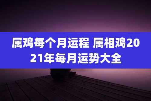 属鸡每个月运程 属相鸡2021年每月运势大全