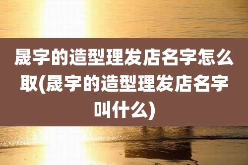 晟字的造型理发店名字怎么取(晟字的造型理发店名字叫什么)