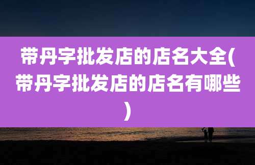 带丹字批发店的店名大全(带丹字批发店的店名有哪些)
