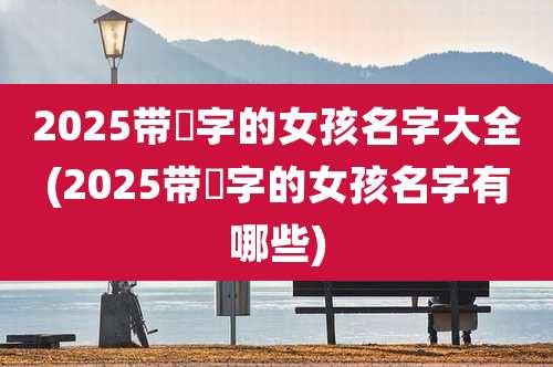 2025带祎字的女孩名字大全(2025带祎字的女孩名字有哪些)