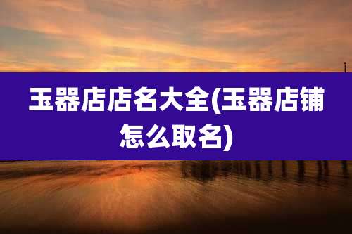 玉器店店名大全(玉器店铺怎么取名)
