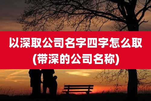以深取公司名字四字怎么取(带深的公司名称)