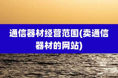 通信器材经营范围(卖通信器材的网站)
