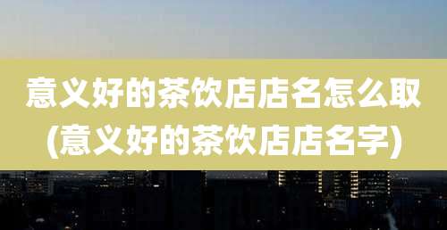 意义好的茶饮店店名怎么取(意义好的茶饮店店名字)