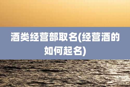 酒类经营部取名(经营酒的如何起名)
