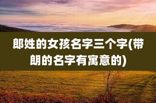 郎姓的女孩名字三个字(带朗的名字有寓意的)