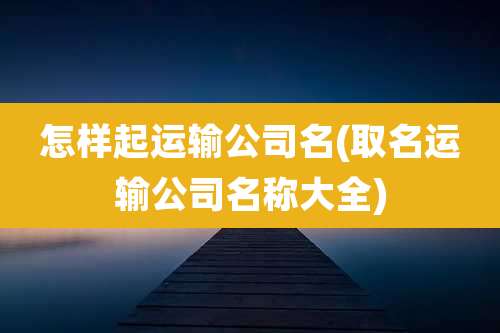 怎样起运输公司名(取名运输公司名称大全)