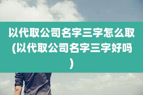 以代取公司名字三字怎么取(以代取公司名字三字好吗)