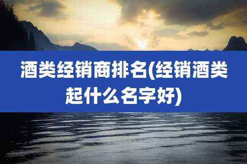 酒类经销商排名(经销酒类起什么名字好)