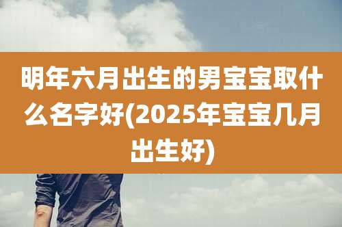 明年六月出生的男宝宝取什么名字好(2025年宝宝几月出生好)