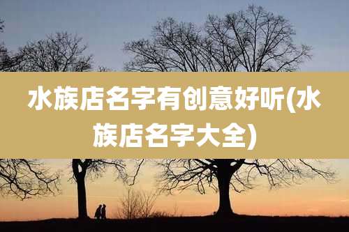 水族店名字有创意好听(水族店名字大全)