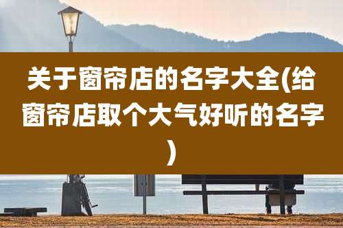 关于窗帘店的名字大全(给窗帘店取个大气好听的名字)