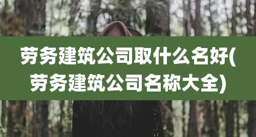 劳务建筑公司取什么名好(劳务建筑公司名称大全)