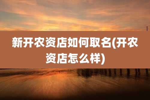 新开农资店如何取名(开农资店怎么样)