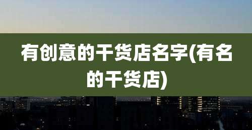 有创意的干货店名字(有名的干货店)