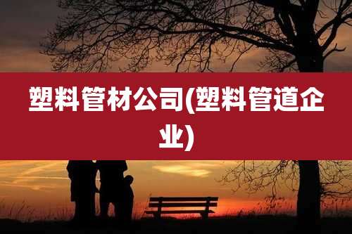 塑料管材公司(塑料管道企业)