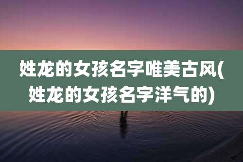 姓龙的女孩名字唯美古风(姓龙的女孩名字洋气的)