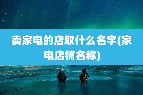 卖家电的店取什么名字(家电店铺名称)