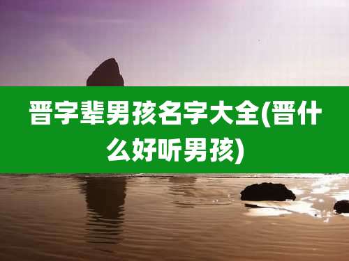 晋字辈男孩名字大全(晋什么好听男孩)