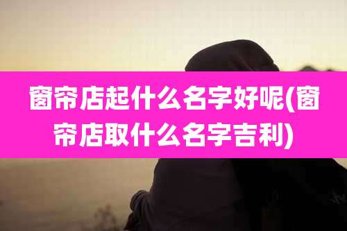 窗帘店起什么名字好呢(窗帘店取什么名字吉利)