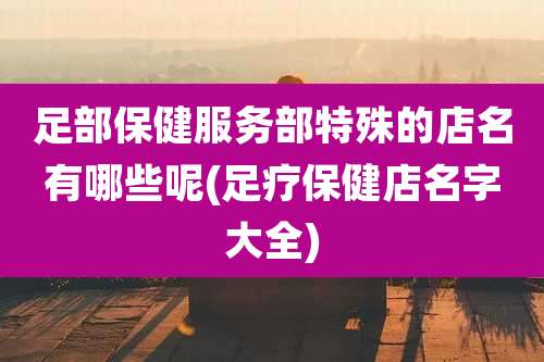 足部保健服务部特殊的店名有哪些呢(足疗保健店名字大全)
