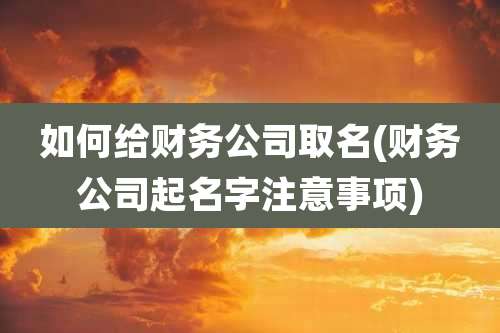 如何给财务公司取名(财务公司起名字注意事项)
