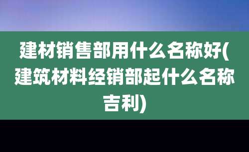 建材销售部用什么名称好(建筑材料经销部起什么名称吉利)