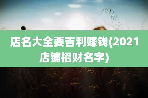 店名大全要吉利赚钱(2021店铺招财名字)