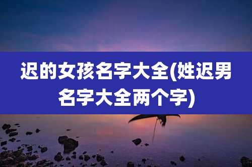 迟的女孩名字大全(姓迟男名字大全两个字)