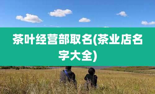 茶叶经营部取名(茶业店名字大全)