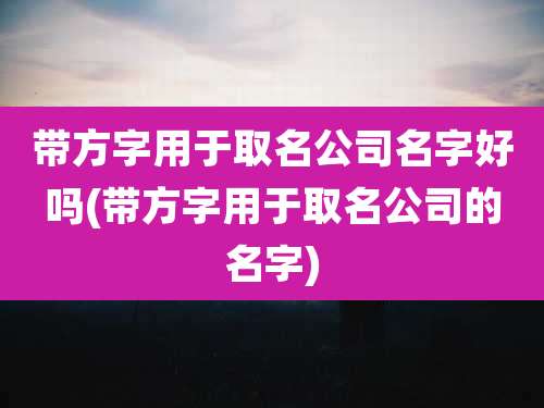 带方字用于取名公司名字好吗(带方字用于取名公司的名字)