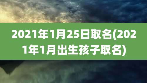 2021年1月25日取名(2021年1月出生孩子取名)