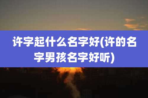 许字起什么名字好(许的名字男孩名字好听)
