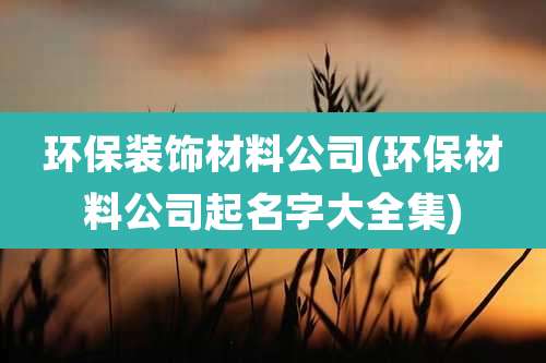 环保装饰材料公司(环保材料公司起名字大全集)