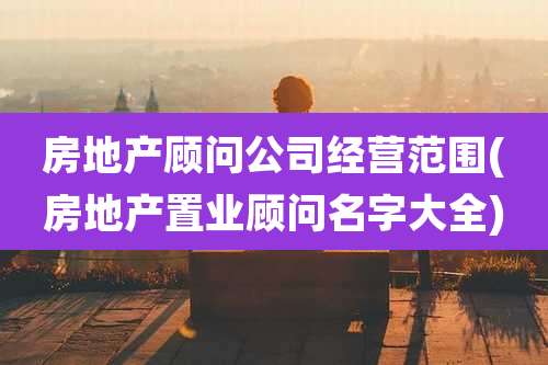 房地产顾问公司经营范围(房地产置业顾问名字大全)