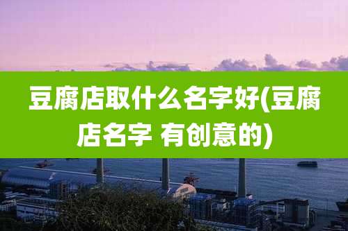 豆腐店取什么名字好(豆腐店名字 有创意的)