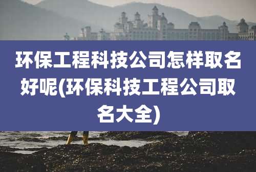 环保工程科技公司怎样取名好呢(环保科技工程公司取名大全)