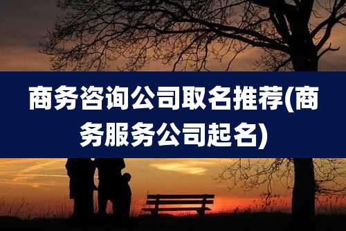 商务咨询公司取名推荐(商务服务公司起名)
