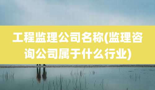 工程监理公司名称(监理咨询公司属于什么行业)