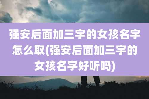 强安后面加三字的女孩名字怎么取(强安后面加三字的女孩名字好听吗)