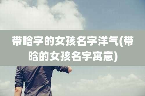 带晗字的女孩名字洋气(带晗的女孩名字寓意)