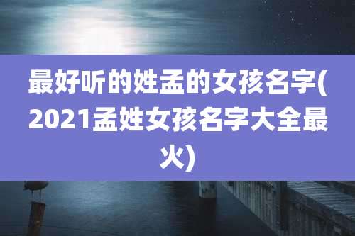 最好听的姓孟的女孩名字(2021孟姓女孩名字大全最火)