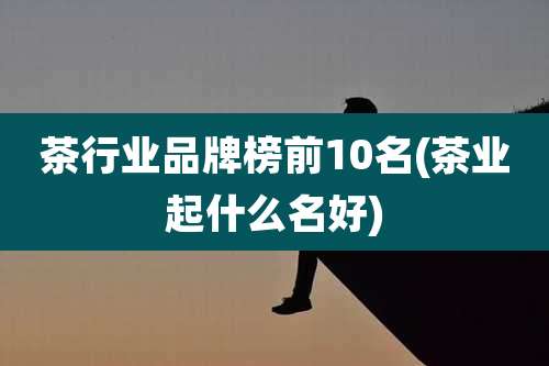 茶行业品牌榜前10名(茶业起什么名好)