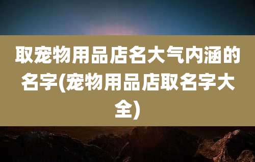 取宠物用品店名大气内涵的名字(宠物用品店取名字大全)
