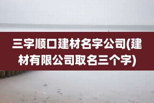 三字顺口建材名字公司(建材有限公司取名三个字)