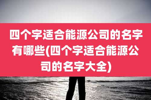 四个字适合能源公司的名字有哪些(四个字适合能源公司的名字大全)
