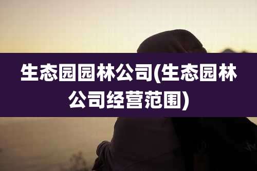 生态园园林公司(生态园林公司经营范围)