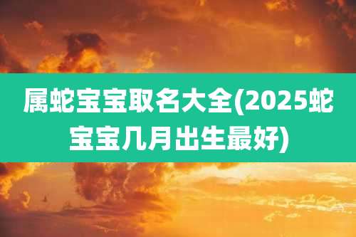 属蛇宝宝取名大全(2025蛇宝宝几月出生最好)