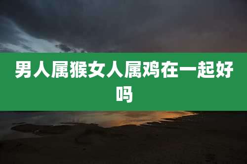 男人属猴女人属鸡在一起好吗
